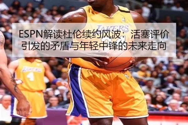 ESPN解读杜伦续约风波：活塞评价引发的矛盾与年轻中锋的未来走向
